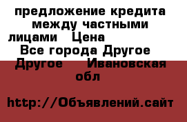 предложение кредита между частными лицами › Цена ­ 5 000 000 - Все города Другое » Другое   . Ивановская обл.